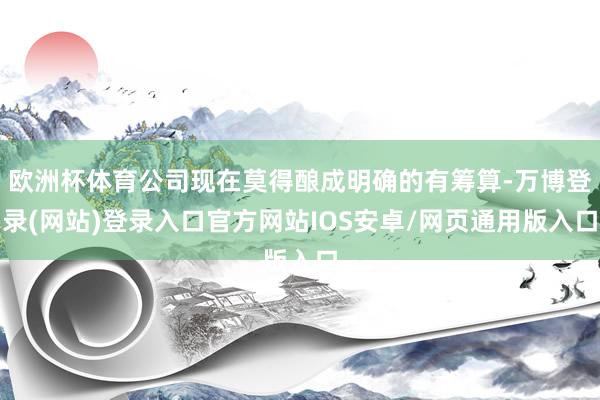 欧洲杯体育公司现在莫得酿成明确的有筹算-万博登录(网站)登录入口官方网站IOS安卓/网页通用版入口