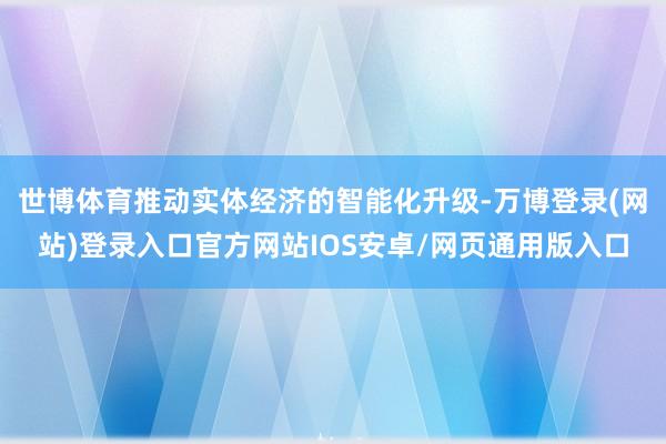 世博体育推动实体经济的智能化升级-万博登录(网站)登录入口官方网站IOS安卓/网页通用版入口