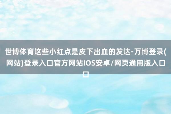 世博体育这些小红点是皮下出血的发达-万博登录(网站)登录入口官方网站IOS安卓/网页通用版入口