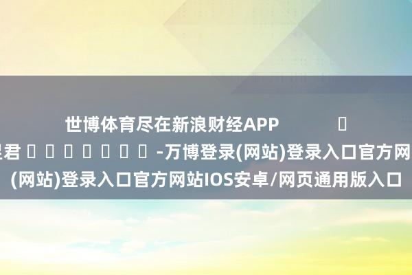 世博体育尽在新浪财经APP            						包袱裁剪：卢昱君 							-万博登录(网站)登录入口官方网站IOS安卓/网页通用版入口