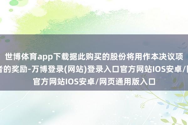 世博体育app下载据此购买的股份将用作本决议项下联合历参与者的奖励-万博登录(网站)登录入口官方网站IOS安卓/网页通用版入口