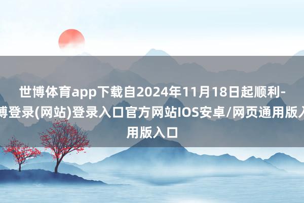 世博体育app下载自2024年11月18日起顺利-万博登录(网站)登录入口官方网站IOS安卓/网页通用版入口