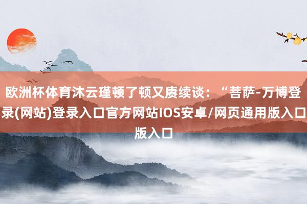 欧洲杯体育沐云瑾顿了顿又赓续谈：“菩萨-万博登录(网站)登录入口官方网站IOS安卓/网页通用版入口