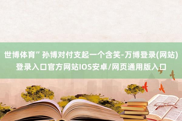 世博体育”孙博对付支起一个含笑-万博登录(网站)登录入口官方网站IOS安卓/网页通用版入口