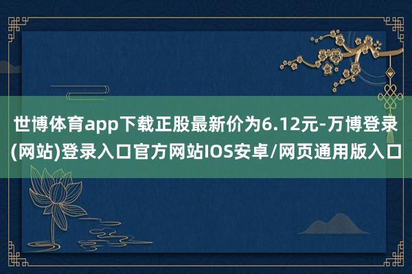 世博体育app下载正股最新价为6.12元-万博登录(网站)登录入口官方网站IOS安卓/网页通用版入口