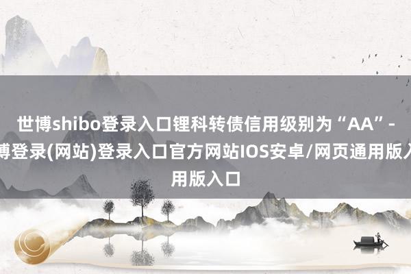 世博shibo登录入口锂科转债信用级别为“AA”-万博登录(网站)登录入口官方网站IOS安卓/网页通用版入口