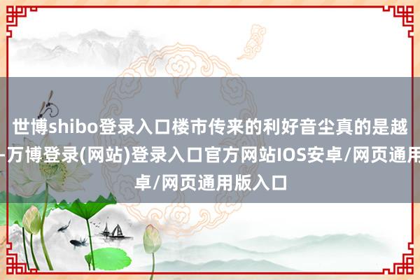 世博shibo登录入口楼市传来的利好音尘真的是越来越多-万博登录(网站)登录入口官方网站IOS安卓/网页通用版入口