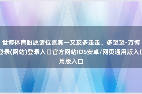 世博体育盼愿诸位嘉宾一又友多走走、多望望-万博登录(网站)登录入口官方网站IOS安卓/网页通用版入口