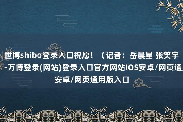 世博shibo登录入口祝愿！（记者：岳晨星 张笑宇 李光正）-万博登录(网站)登录入口官方网站IOS安卓/网页通用版入口