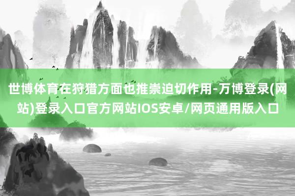 世博体育在狩猎方面也推崇迫切作用-万博登录(网站)登录入口官方网站IOS安卓/网页通用版入口