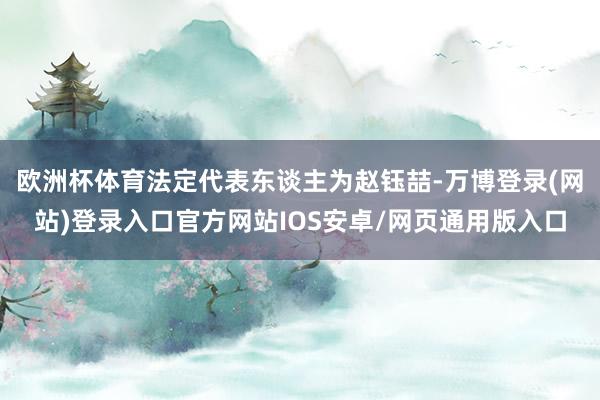 欧洲杯体育法定代表东谈主为赵钰喆-万博登录(网站)登录入口官方网站IOS安卓/网页通用版入口