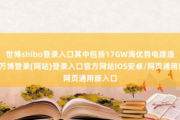 世博shibo登录入口其中包括17GW海优势电建造名堂-万博登录(网站)登录入口官方网站IOS安卓/网页通用版入口