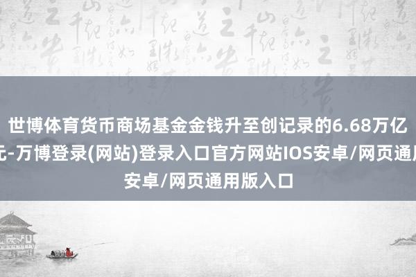 世博体育货币商场基金金钱升至创记录的6.68万亿好意思元-万博登录(网站)登录入口官方网站IOS安卓/网页通用版入口