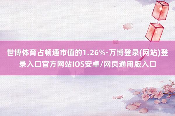 世博体育占畅通市值的1.26%-万博登录(网站)登录入口官方网站IOS安卓/网页通用版入口