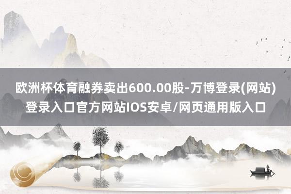 欧洲杯体育融券卖出600.00股-万博登录(网站)登录入口官方网站IOS安卓/网页通用版入口