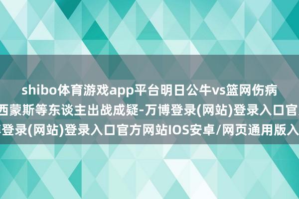 shibo体育游戏app平台明日公牛vs篮网伤病施展：科比·怀特、本·西蒙斯等东谈主出战成疑-万博登录(网站)登录入口官方网站IOS安卓/网页通用版入口