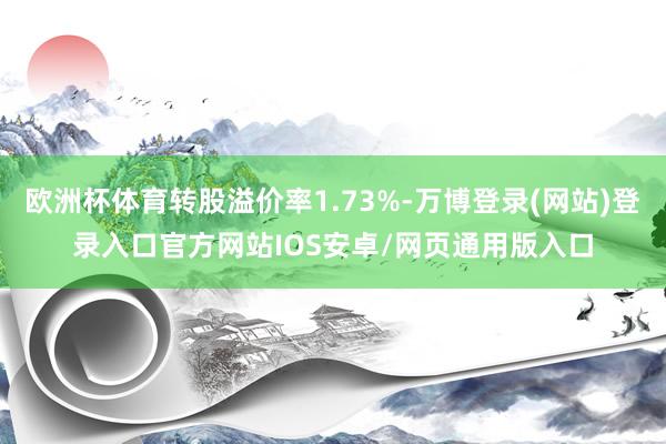 欧洲杯体育转股溢价率1.73%-万博登录(网站)登录入口官方网站IOS安卓/网页通用版入口