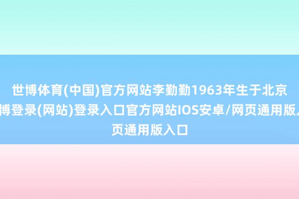 世博体育(中国)官方网站李勤勤1963年生于北京-万博登录(网站)登录入口官方网站IOS安卓/网页通用版入口