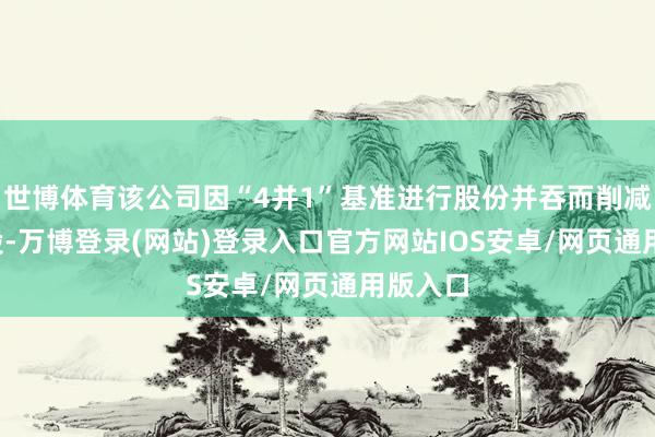 世博体育该公司因“4并1”基准进行股份并吞而削减1.3亿股-万博登录(网站)登录入口官方网站IOS安卓/网页通用版入口