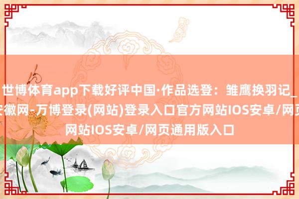 世博体育app下载好评中国·作品选登：雏鹰换羽记_大皖新闻 | 安徽网-万博登录(网站)登录入口官方网站IOS安卓/网页通用版入口