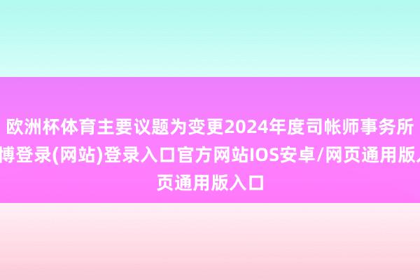 欧洲杯体育主要议题为变更2024年度司帐师事务所-万博登录(网站)登录入口官方网站IOS安卓/网页通用版入口