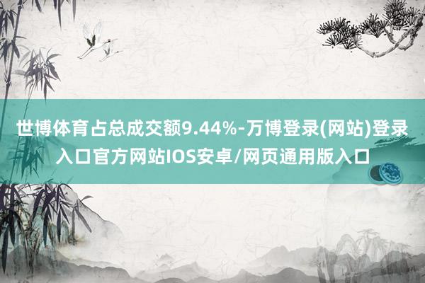 世博体育占总成交额9.44%-万博登录(网站)登录入口官方网站IOS安卓/网页通用版入口