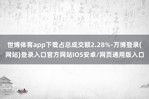 世博体育app下载占总成交额2.28%-万博登录(网站)登录入口官方网站IOS安卓/网页通用版入口