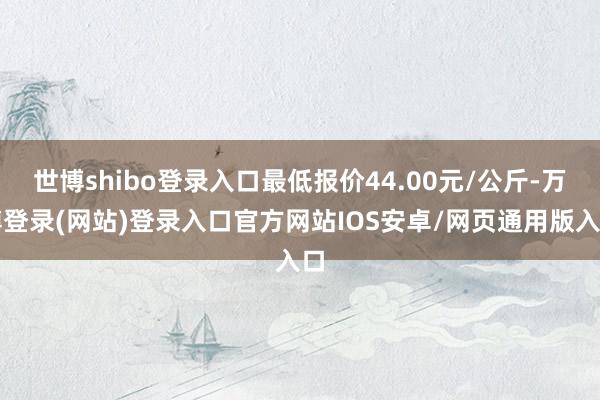 世博shibo登录入口最低报价44.00元/公斤-万博登录(网站)登录入口官方网站IOS安卓/网页通用版入口