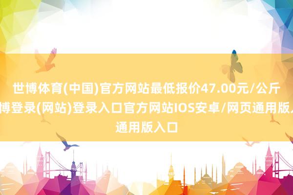 世博体育(中国)官方网站最低报价47.00元/公斤-万博登录(网站)登录入口官方网站IOS安卓/网页通用版入口