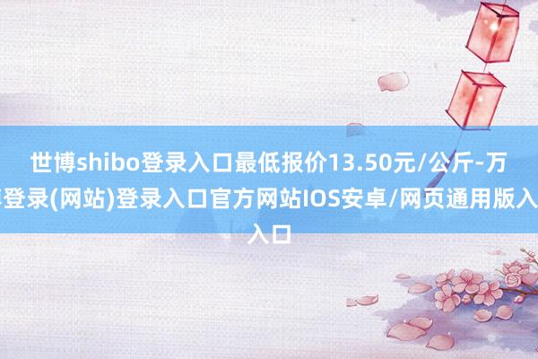 世博shibo登录入口最低报价13.50元/公斤-万博登录(网站)登录入口官方网站IOS安卓/网页通用版入口