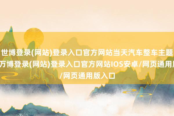 世博登录(网站)登录入口官方网站当天汽车整车主题走弱-万博登录(网站)登录入口官方网站IOS安卓/网页通用版入口