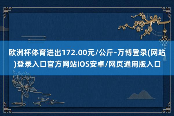 欧洲杯体育进出172.00元/公斤-万博登录(网站)登录入口官方网站IOS安卓/网页通用版入口