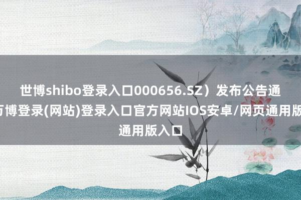 世博shibo登录入口000656.SZ）发布公告通告-万博登录(网站)登录入口官方网站IOS安卓/网页通用版入口