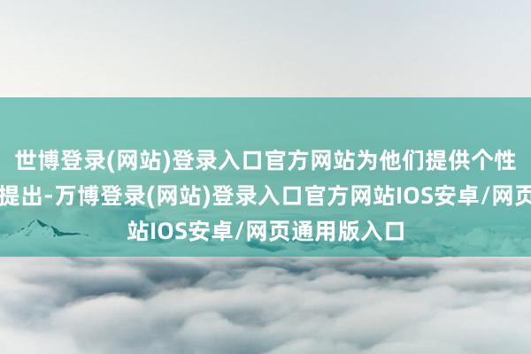 世博登录(网站)登录入口官方网站为他们提供个性化的解答和提出-万博登录(网站)登录入口官方网站IOS安卓/网页通用版入口