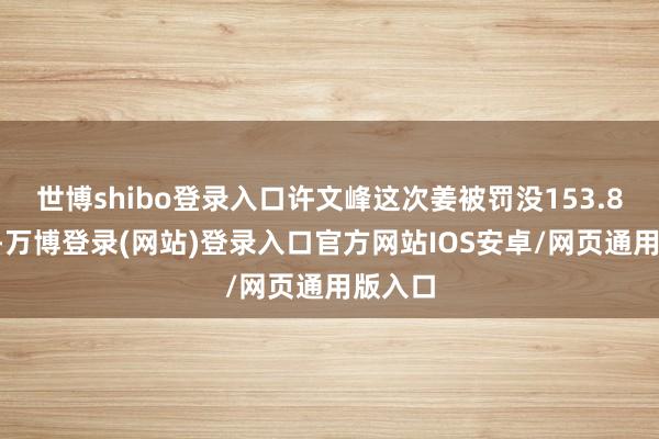 世博shibo登录入口许文峰这次姜被罚没153.82万元-万博登录(网站)登录入口官方网站IOS安卓/网页通用版入口