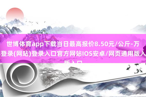 世博体育app下载当日最高报价8.50元/公斤-万博登录(网站)登录入口官方网站IOS安卓/网页通用版入口