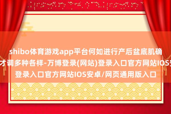 shibo体育游戏app平台何如进行产后盆底肌确立产后盆底肌确立的才调多种各样-万博登录(网站)登录入口官方网站IOS安卓/网页通用版入口