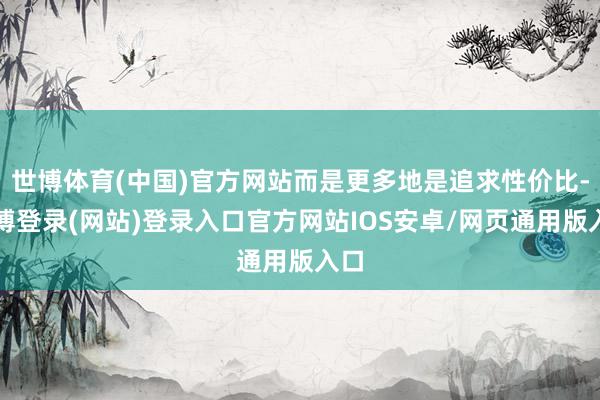 世博体育(中国)官方网站而是更多地是追求性价比-万博登录(网站)登录入口官方网站IOS安卓/网页通用版入口