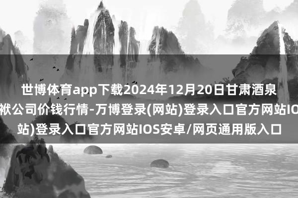 世博体育app下载2024年12月20日甘肃酒泉春光农居品商场有限包袱公司价钱行情-万博登录(网站)登录入口官方网站IOS安卓/网页通用版入口