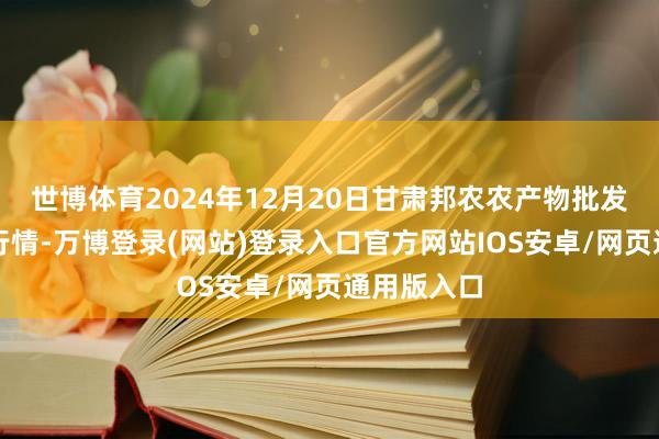 世博体育2024年12月20日甘肃邦农农产物批发阛阓价钱行情-万博登录(网站)登录入口官方网站IOS安卓/网页通用版入口