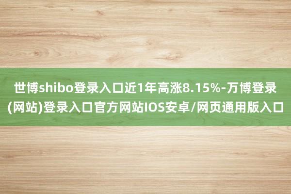 世博shibo登录入口近1年高涨8.15%-万博登录(网站)登录入口官方网站IOS安卓/网页通用版入口