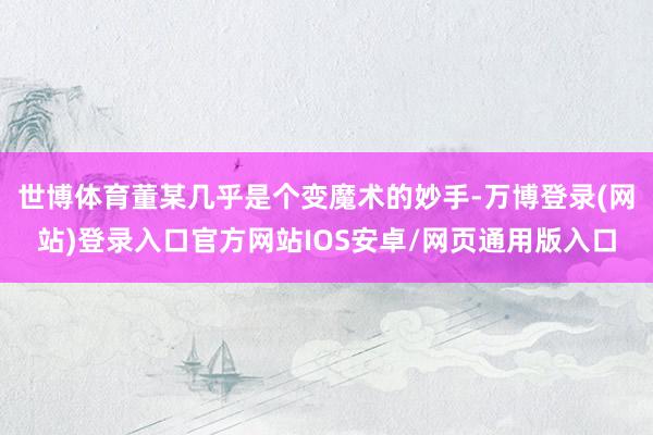 世博体育董某几乎是个变魔术的妙手-万博登录(网站)登录入口官方网站IOS安卓/网页通用版入口