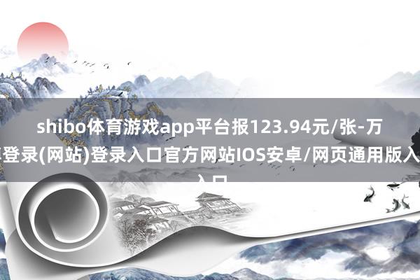 shibo体育游戏app平台报123.94元/张-万博登录(网站)登录入口官方网站IOS安卓/网页通用版入口