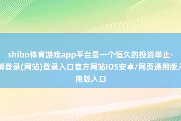 shibo体育游戏app平台是一个恒久的投资举止-万博登录(网站)登录入口官方网站IOS安卓/网页通用版入口