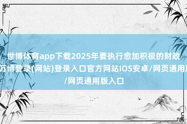 世博体育app下载2025年要执行愈加积极的财政策略-万博登录(网站)登录入口官方网站IOS安卓/网页通用版入口