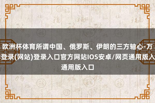 欧洲杯体育所谓中国、俄罗斯、伊朗的三方轴心-万博登录(网站)登录入口官方网站IOS安卓/网页通用版入口