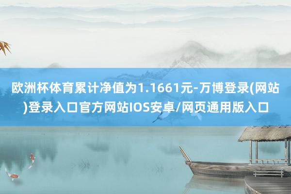 欧洲杯体育累计净值为1.1661元-万博登录(网站)登录入口官方网站IOS安卓/网页通用版入口