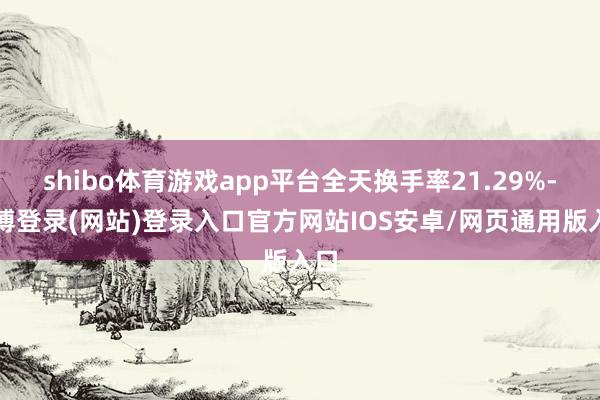 shibo体育游戏app平台全天换手率21.29%-万博登录(网站)登录入口官方网站IOS安卓/网页通用版入口