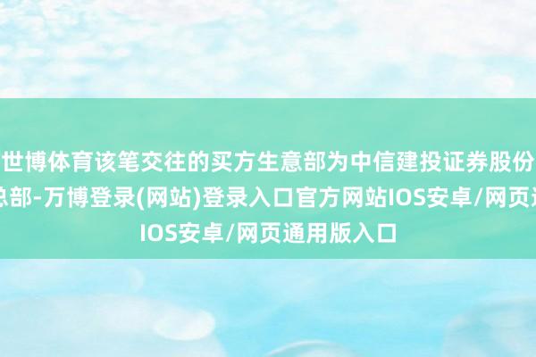 世博体育该笔交往的买方生意部为中信建投证券股份有限公司总部-万博登录(网站)登录入口官方网站IOS安卓/网页通用版入口