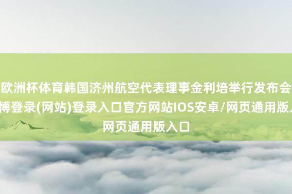 欧洲杯体育韩国济州航空代表理事金利培举行发布会-万博登录(网站)登录入口官方网站IOS安卓/网页通用版入口